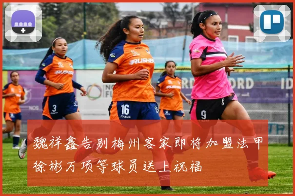 魏祥鑫告别梅州客家即将加盟法甲徐彬万项等球员送上祝福