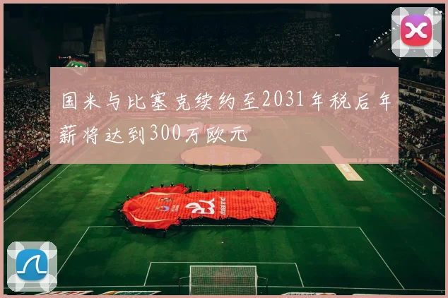 国米与比塞克续约至2031年税后年薪将达到300万欧元
