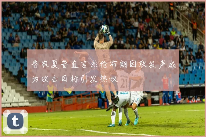 香农夏普直言杰伦布朗因敢发声成为攻击目标引发热议