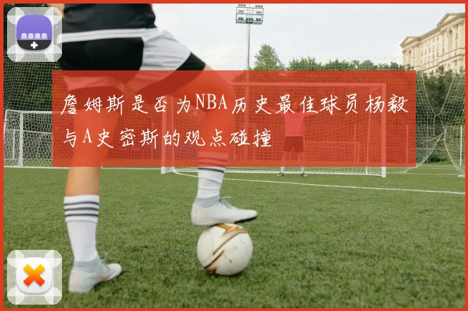 詹姆斯是否为NBA历史最佳球员杨毅与A史密斯的观点碰撞