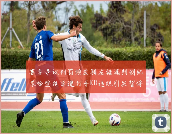 赛季争议判罚频发骑龙错漏判创纪录哈登绝杀遭打手KD违规引发暂停风波