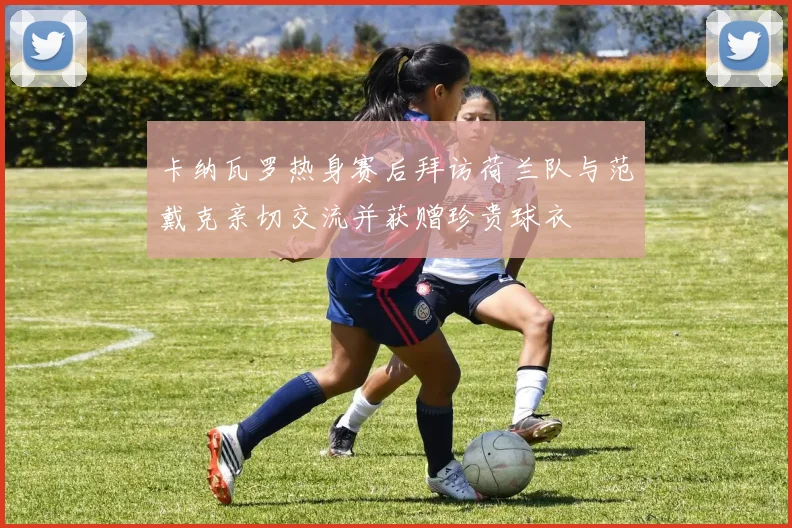 卡纳瓦罗热身赛后拜访荷兰队与范戴克亲切交流并获赠珍贵球衣