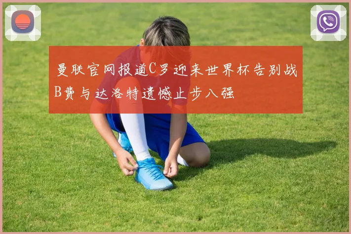 曼联官网报道C罗迎来世界杯告别战B费与达洛特遗憾止步八强