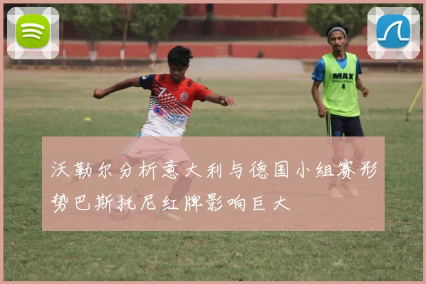 沃勒尔分析意大利与德国小组赛形势巴斯托尼红牌影响巨大