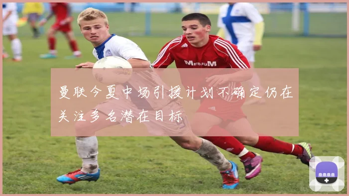 曼联今夏中场引援计划不确定仍在关注多名潜在目标