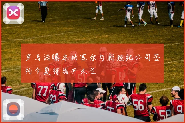 罗马诺曝本纳塞尔与新经纪公司签约今夏将离开米兰