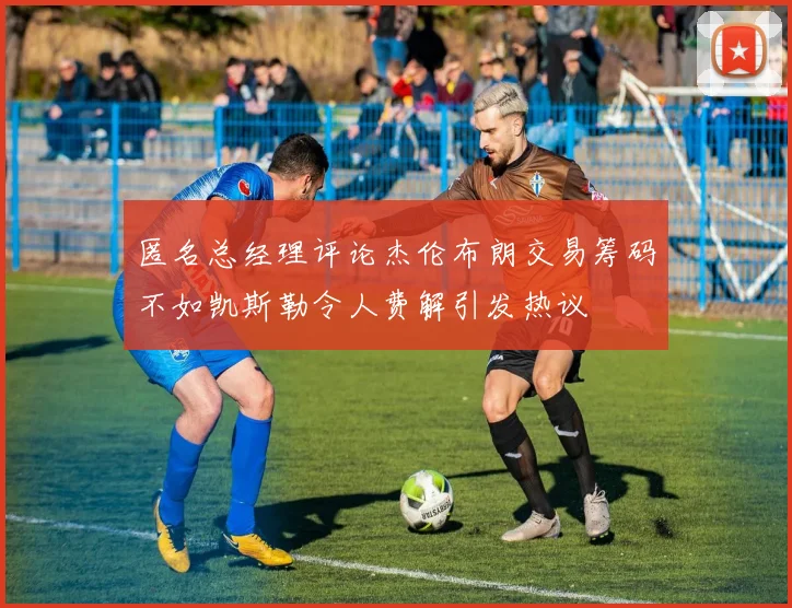 匿名总经理评论杰伦布朗交易筹码不如凯斯勒令人费解引发热议