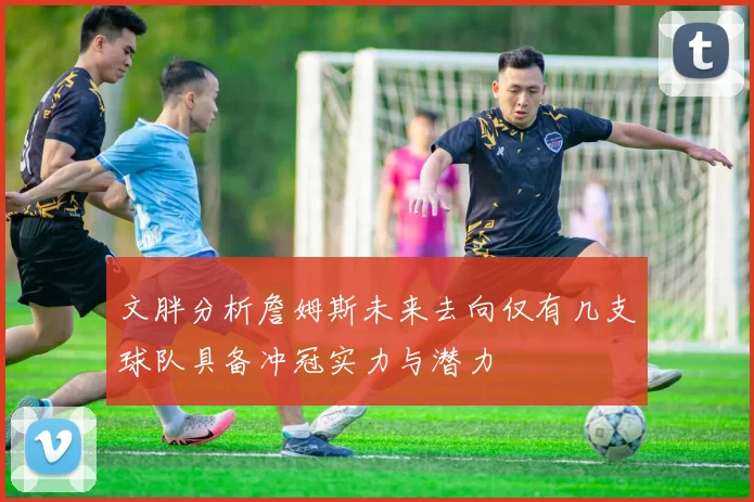 文胖分析詹姆斯未来去向仅有几支球队具备冲冠实力与潜力