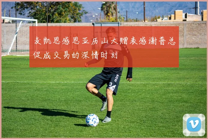 麦凯恩感恩亚历山大赠表感谢普总促成交易的深情时刻