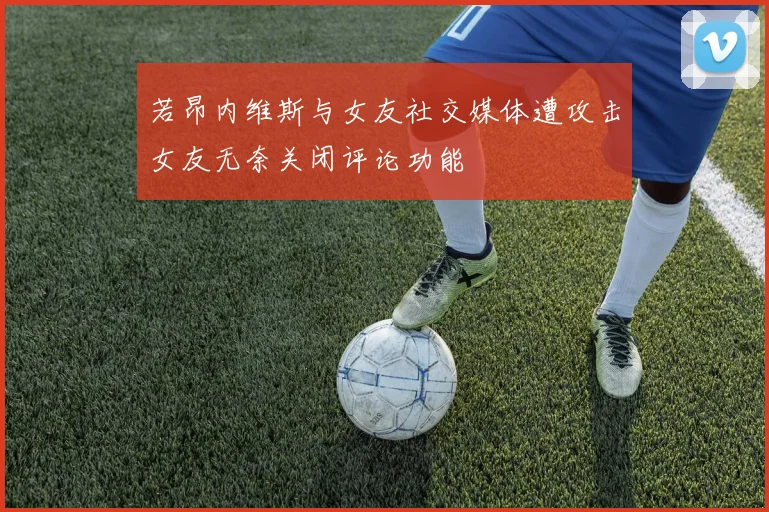 若昂内维斯与女友社交媒体遭攻击女友无奈关闭评论功能