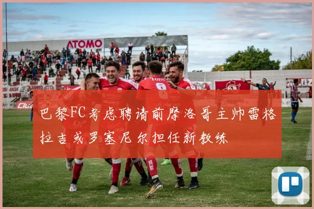 巴黎FC考虑聘请前摩洛哥主帅雷格拉吉或罗塞尼尔担任新教练