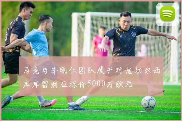 马竞与李刚仁团队展开对话切尔西库库雷利亚标价5000万欧元