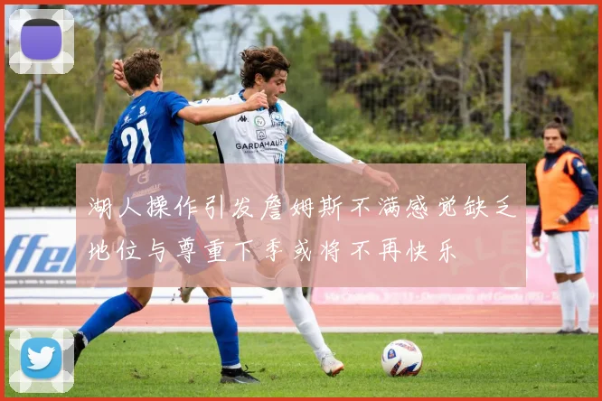 湖人操作引发詹姆斯不满感觉缺乏地位与尊重下季或将不再快乐