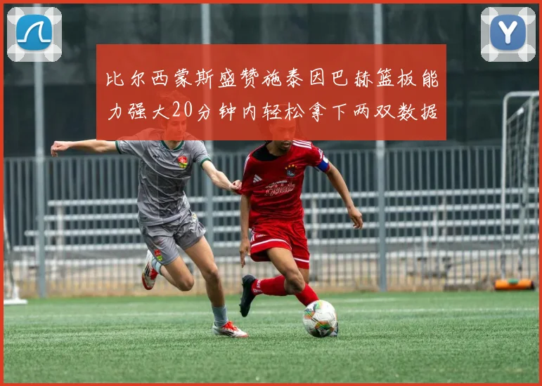 比尔西蒙斯盛赞施泰因巴赫篮板能力强大20分钟内轻松拿下两双数据